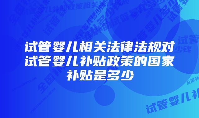 试管婴儿相关法律法规对试管婴儿补贴政策的国家补贴是多少