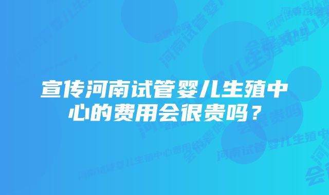 宣传河南试管婴儿生殖中心的费用会很贵吗？