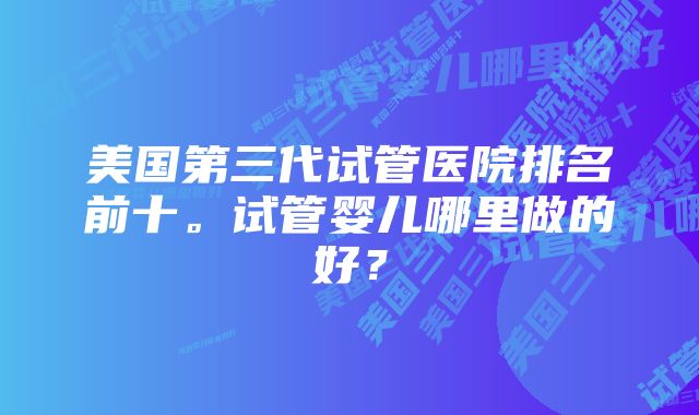 美国第三代试管医院排名前十。试管婴儿哪里做的好？