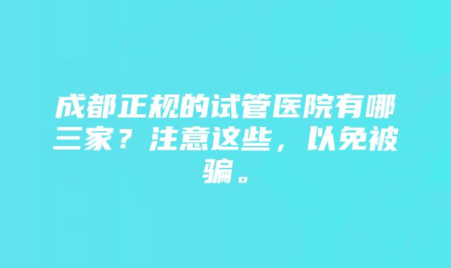 成都正规的试管医院有哪三家？注意这些，以免被骗。