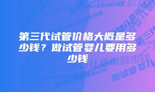 第三代试管价格大概是多少钱？做试管婴儿要用多少钱