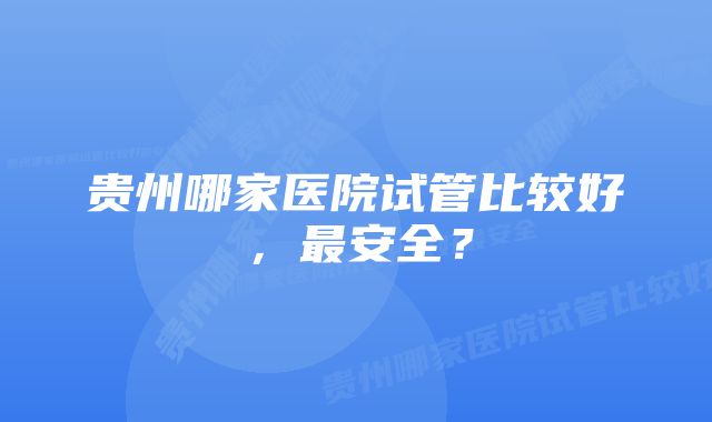 贵州哪家医院试管比较好，最安全？