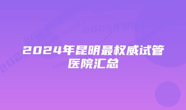 2024年昆明最权威试管医院汇总