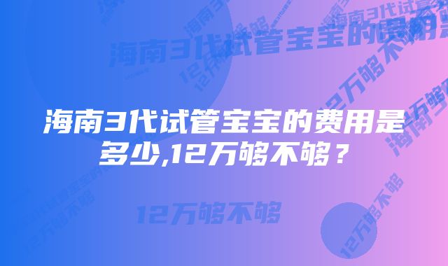 海南3代试管宝宝的费用是多少,12万够不够？