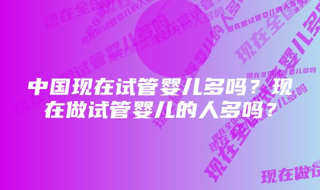 中国现在试管婴儿多吗？现在做试管婴儿的人多吗？