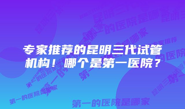 专家推荐的昆明三代试管机构！哪个是第一医院？