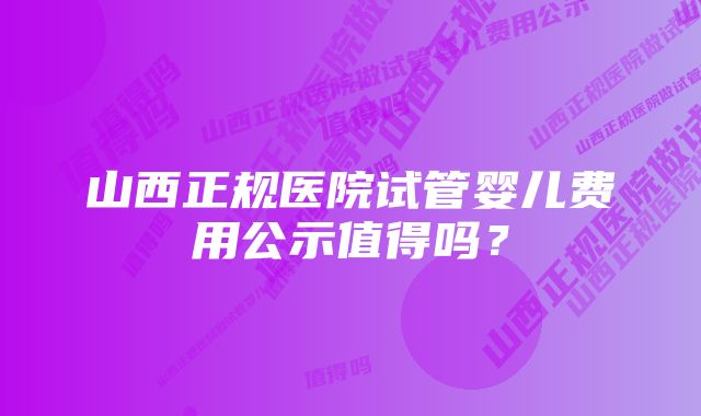 山西正规医院试管婴儿费用公示值得吗？