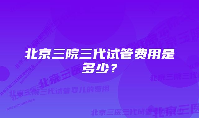 北京三院三代试管费用是多少？