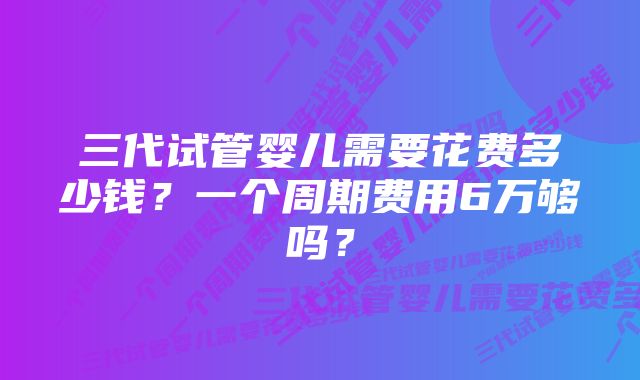 三代试管婴儿需要花费多少钱？一个周期费用6万够吗？