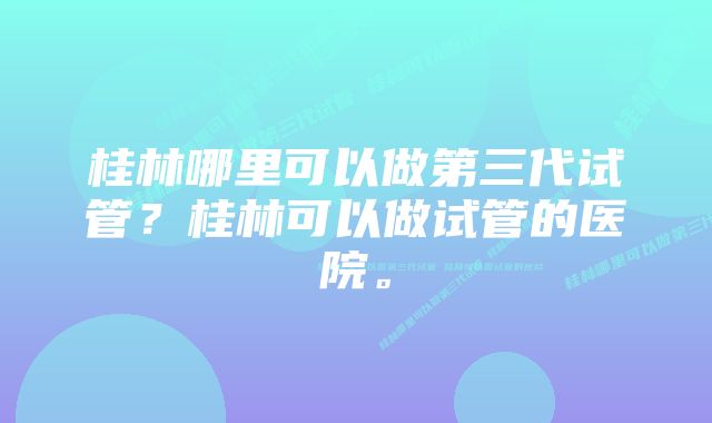 桂林哪里可以做第三代试管？桂林可以做试管的医院。