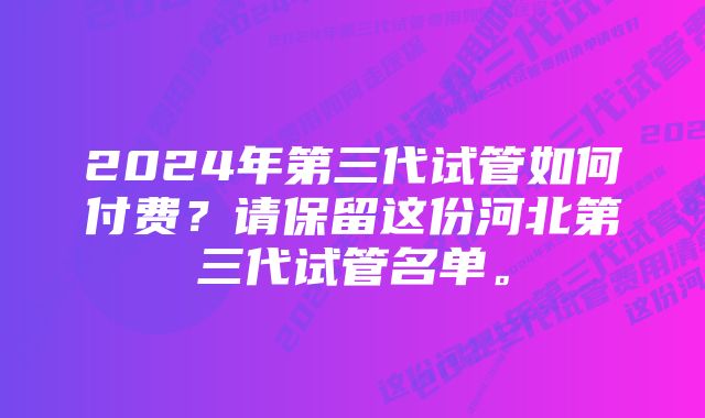 2024年第三代试管如何付费？请保留这份河北第三代试管名单。