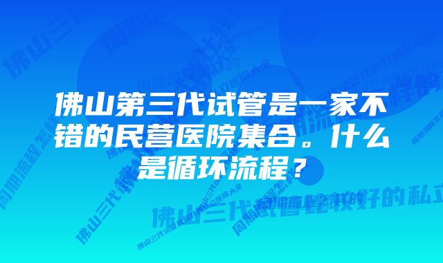 佛山第三代试管是一家不错的民营医院集合。什么是循环流程？