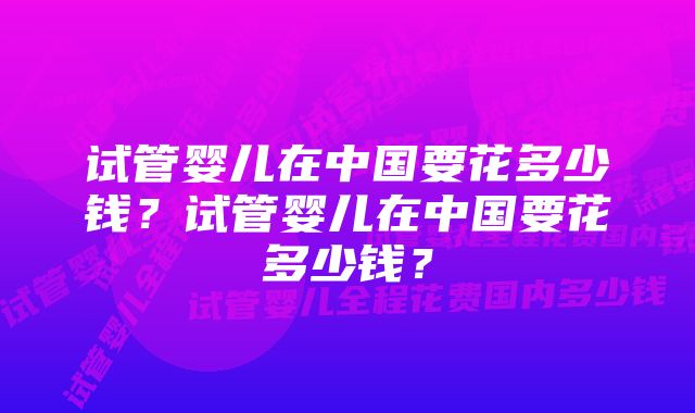 试管婴儿在中国要花多少钱？试管婴儿在中国要花多少钱？