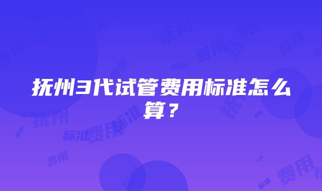 抚州3代试管费用标准怎么算？