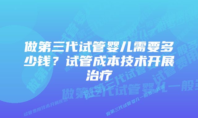 做第三代试管婴儿需要多少钱？试管成本技术开展治疗