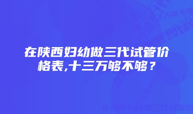 在陕西妇幼做三代试管价格表,十三万够不够？