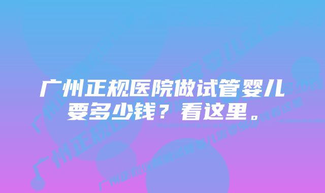 广州正规医院做试管婴儿要多少钱？看这里。