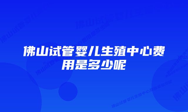 佛山试管婴儿生殖中心费用是多少呢