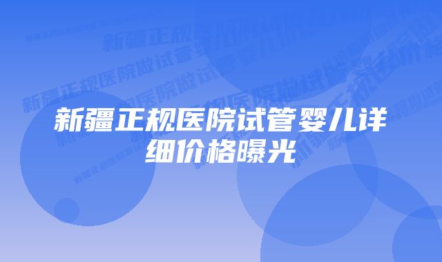 新疆正规医院试管婴儿详细价格曝光