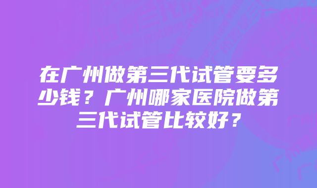 在广州做第三代试管要多少钱？广州哪家医院做第三代试管比较好？