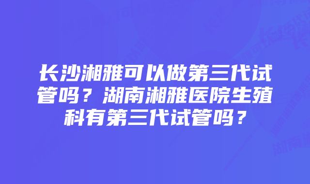 长沙湘雅可以做第三代试管吗？湖南湘雅医院生殖科有第三代试管吗？