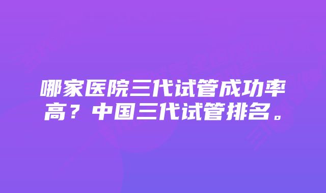 哪家医院三代试管成功率高？中国三代试管排名。