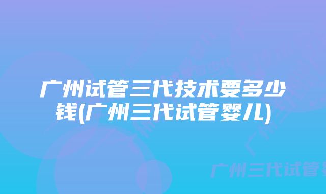 广州试管三代技术要多少钱(广州三代试管婴儿)