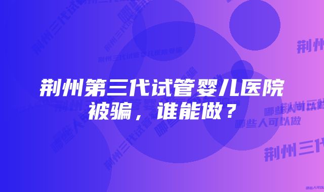 荆州第三代试管婴儿医院被骗，谁能做？