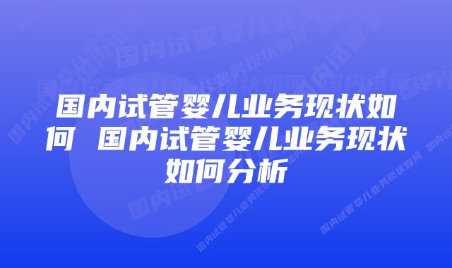 国内试管婴儿业务现状如何 国内试管婴儿业务现状如何分析