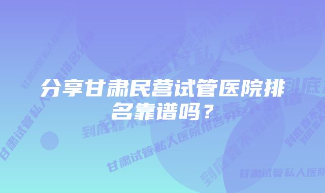 分享甘肃民营试管医院排名靠谱吗？