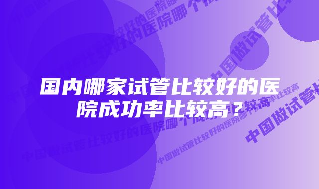 国内哪家试管比较好的医院成功率比较高？