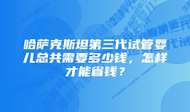 哈萨克斯坦第三代试管婴儿总共需要多少钱，怎样才能省钱？