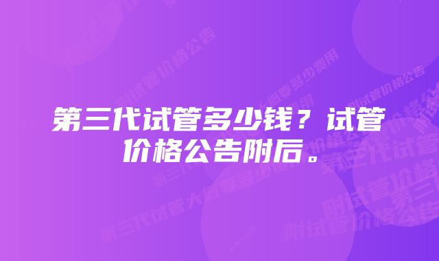 第三代试管多少钱？试管价格公告附后。