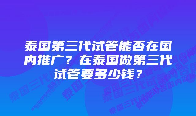 泰国第三代试管能否在国内推广？在泰国做第三代试管要多少钱？