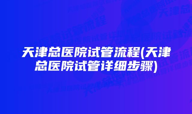 天津总医院试管流程(天津总医院试管详细步骤)