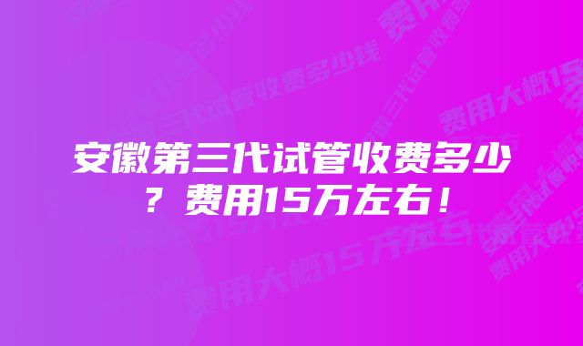 安徽第三代试管收费多少？费用15万左右！