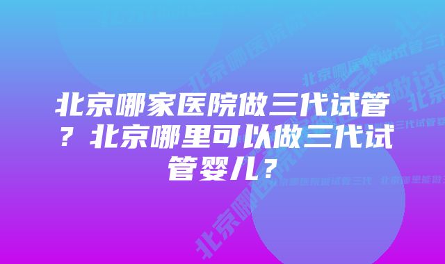 北京哪家医院做三代试管？北京哪里可以做三代试管婴儿？