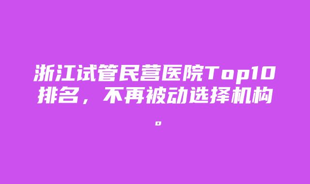 浙江试管民营医院Top10排名，不再被动选择机构。