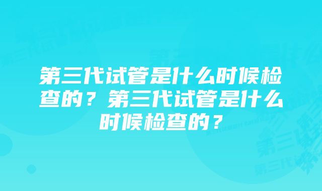 第三代试管是什么时候检查的？第三代试管是什么时候检查的？