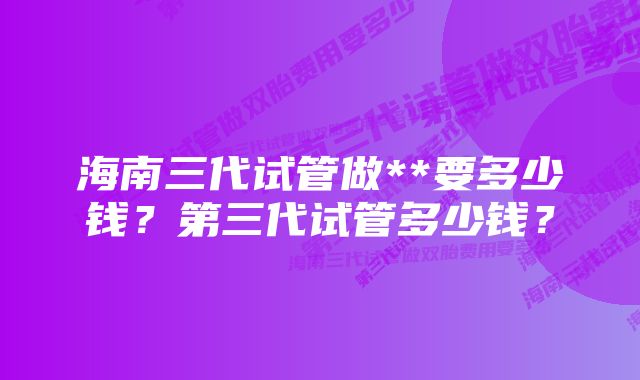 海南三代试管做**要多少钱？第三代试管多少钱？