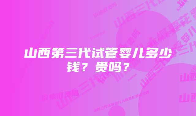 山西第三代试管婴儿多少钱？贵吗？