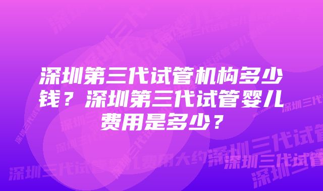 深圳第三代试管机构多少钱？深圳第三代试管婴儿费用是多少？