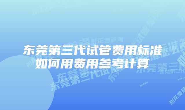 东莞第三代试管费用标准如何用费用参考计算