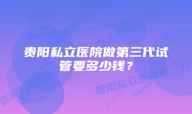 贵阳私立医院做第三代试管要多少钱？