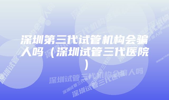 深圳第三代试管机构会骗人吗（深圳试管三代医院）