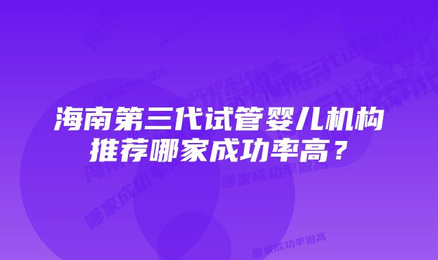 海南第三代试管婴儿机构推荐哪家成功率高？