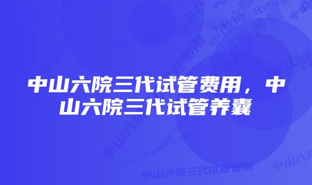 中山六院三代试管费用，中山六院三代试管养囊