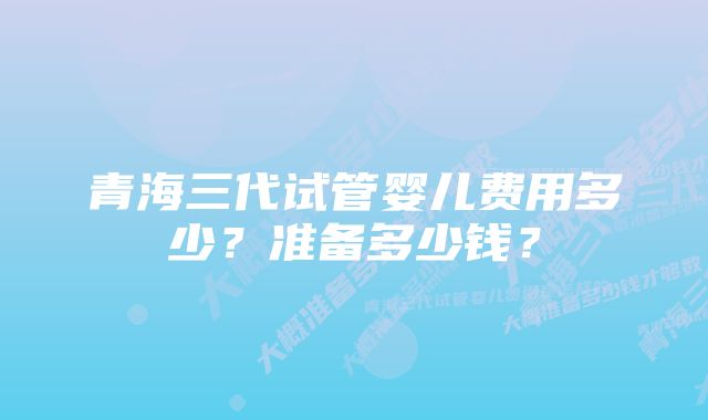 青海三代试管婴儿费用多少？准备多少钱？