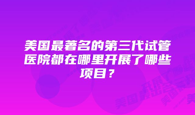 美国最著名的第三代试管医院都在哪里开展了哪些项目？