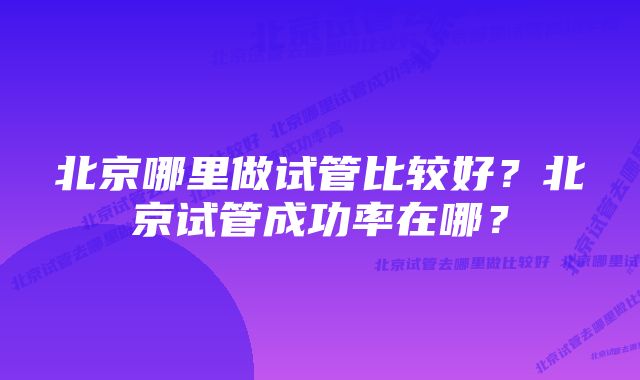 北京哪里做试管比较好？北京试管成功率在哪？